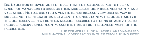 Dr. Laughton showed me the tools that he has developed to help a group of managers to discuss their models of oil price uncertainty in the oil reserves in a fronteir region, possible patterns of activities to reduce reserve uncertainity, and the timing for the development of the resources. - The Former CEO of a Large Canadian-based Multinational Corporation in the Petroleum Industry