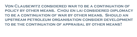 Von Clausewitz considered war to be a continuation of policy by other means. Chou En Lai considered diplomacy to be a continuation of war by other means. Should an upstream petroleum organisation consider development to be the continuation of appraisal by other means?
