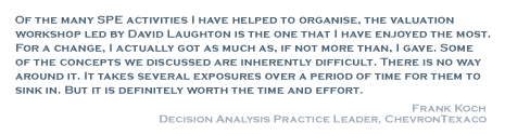 Of the many SPE activities I have helped to organise, the valuation workshop led by David Laughton is the one that I have enjoyed the most. For a change, I actually got as much as, if not more than, I gave. Some of the concepts we discussed are inherently difficult. There is no way around it. It takes several exposures over a period of time for them to sink in. But it is definitely worth the time and effort. - Frank Koch